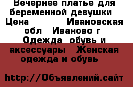 Вечернее платье для беременной девушки › Цена ­ 1 000 - Ивановская обл., Иваново г. Одежда, обувь и аксессуары » Женская одежда и обувь   
